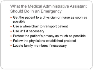 What the Medical Administrative Assistant
Should Do in an Emergency
 Get the patient to a physician or nurse as soon as
    possible
   Use a wheelchair to transport patient
   Use 911 if necessary
   Protect the patient’s privacy as much as possible
   Follow the physicians established protocol
   Locate family members if necessary
 
