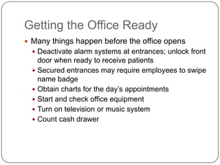 Getting the Office Ready
 Many things happen before the office opens
   Deactivate alarm systems at entrances; unlock front
    door when ready to receive patients
   Secured entrances may require employees to swipe
    name badge
   Obtain charts for the day’s appointments
   Start and check office equipment
   Turn on television or music system
   Count cash drawer
 