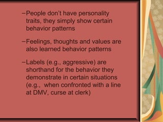 – People don’t have personality
traits, they simply show certain
behavior patterns
– Feelings, thoughts and values are
also learned behavior patterns
– Labels (e.g., aggressive) are
shorthand for the behavior they
demonstrate in certain situations
(e.g., when confronted with a line
at DMV, curse at clerk)

 