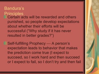 Bandura’s
Principles

Certain acts will be rewarded and others
punished, so people develop expectations
about whether their efforts will be
successful (“Why study if it has never
resulted in better grades?”)
Self-fulfilling Prophecy  A person’s
expectation leads to behavior that makes
the prediction come true (I expect to
succeed, so I work hard and then succeed
or I expect to fail, so I don’t try and then fail

 