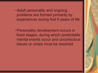 –Adult personality and ongoing
problems are formed primarily by
experiences during first 6 years of life
–Personality development occurs in
fixed stages, during which predictable
mental events occur and unconscious
issues or crises must be resolved

 