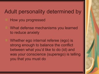 Adult personality determined by
How you progressed
What defense mechanisms you learned
to reduce anxiety
Whether ego internal referee (ego) is
strong enough to balance the conflict
between what you’d like to do (id) and
was your conscience (superego) is telling
you that you must do

 
