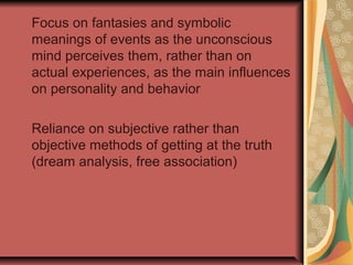Focus on fantasies and symbolic
meanings of events as the unconscious
mind perceives them, rather than on
actual experiences, as the main influences
on personality and behavior
Reliance on subjective rather than
objective methods of getting at the truth
(dream analysis, free association)

 