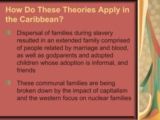 How Do These Theories Apply in
the Caribbean?
Dispersal of families during slavery
resulted in an extended family comprised
of people related by marriage and blood,
as well as godparents and adopted
children whose adoption is informal, and
friends
These communal families are being
broken down by the impact of capitalism
and the western focus on nuclear families

 