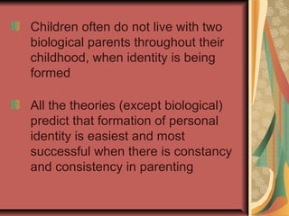 Children often do not live with two
biological parents throughout their
childhood, when identity is being
formed
All the theories (except biological)
predict that formation of personal
identity is easiest and most
successful when there is constancy
and consistency in parenting

 
