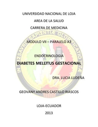 UNIVERSIDAD NACIONAL DE LOJA
AREA DE LA SALUD
CARRERA DE MEDICINA
MODULO VII – PARALELO A3
ENDOCRINOLOGIA
DIABETES MELLITUS GESTACIONAL
DRA. LUCIA LUDEÑA
GEOVANY ANDRES CASTILLO RIASCOS
LOJA-ECUADOR
2013
 