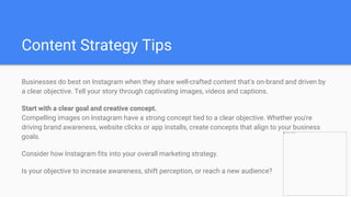 Content Strategy Tips
Businesses do best on Instagram when they share well-crafted content that's on-brand and driven by
a clear objective. Tell your story through captivating images, videos and captions.
Start with a clear goal and creative concept.
Compelling images on Instagram have a strong concept tied to a clear objective. Whether you're
driving brand awareness, website clicks or app installs, create concepts that align to your business
goals.
Consider how Instagram fits into your overall marketing strategy.
Is your objective to increase awareness, shift perception, or reach a new audience?
 
