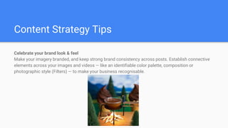 Content Strategy Tips
Celebrate your brand look & feel
Make your imagery branded, and keep strong brand consistency across posts. Establish connective
elements across your images and videos — like an identifiable color palette, composition or
photographic style (Filters) — to make your business recognisable.
 