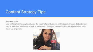 Content Strategy Tips
Focus on craft
Use well-crafted imagery to enhance the equity of your business on Instagram. Images do best when
they're well shot, interesting to look at and artistic. What you create should draw people in and keep
them wanting more.
 