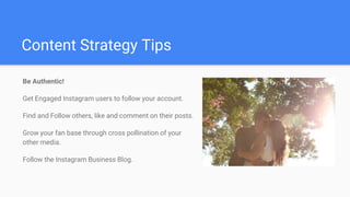 Content Strategy Tips
Be Authentic!
Get Engaged Instagram users to follow your account.
Find and Follow others, like and comment on their posts.
Grow your fan base through cross pollination of your
other media.
Follow the Instagram Business Blog.
 