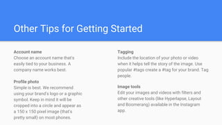Other Tips for Getting Started
Account name
Choose an account name that's
easily tied to your business. A
company name works best.
Profile photo
Simple is best. We recommend
using your brand's logo or a graphic
symbol. Keep in mind it will be
cropped into a circle and appear as
a 150 x 150 pixel image (that's
pretty small) on most phones.
Tagging
Include the location of your photo or video
when it helps tell the story of the image. Use
popular #tags create a #tag for your brand. Tag
people.
Image tools
Edit your images and videos with filters and
other creative tools (like Hyperlapse, Layout
and Boomerang) available in the Instagram
app.
 