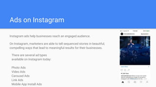 Ads on Instagram
Instagram ads help businesses reach an engaged audience.
On Instagram, marketers are able to tell sequenced stories in beautiful,
compelling ways that lead to meaningful results for their businesses.
There are several ad types
available on Instagram today:
Photo Ads
Video Ads
Carousel Ads
Link Ads
Mobile App Install Ads
 