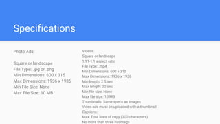 Specifications
Photo Ads:
Square or landscape
File Type: .jpg or .png
Min Dimensions: 600 x 315
Max Dimensions: 1936 x 1936
Min File Size: None
Max File Size: 10 MB
Videos:
Square or landscape
1:91-1:1 aspect ratio
File Type: .mp4
Min Dimensions: 600 x 315
Max Dimensions: 1936 x 1936
Min length: 2.5 sec
Max length: 30 sec
Min file size: None
Max file size: 10 MB
Thumbnails: Same specs as images
Video ads must be uploaded with a thumbnail
Captions:
Max: Four lines of copy (300 characters)
No more than three hashtags
 