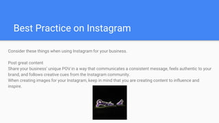 Best Practice on Instagram
Consider these things when using Instagram for your business.
Post great content
Share your business’ unique POV in a way that communicates a consistent message, feels authentic to your
brand, and follows creative cues from the Instagram community.
When creating images for your Instagram, keep in mind that you are creating content to influence and
inspire.
 