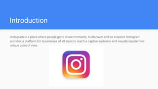 Introduction
Instagram is a place where people go to share moments, to discover and be inspired. Instagram
provides a platform for businesses of all sizes to reach a captive audience and visually inspire their
unique point of view.
 