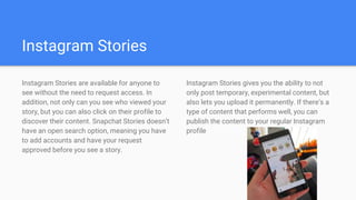 Instagram Stories
Instagram Stories are available for anyone to
see without the need to request access. In
addition, not only can you see who viewed your
story, but you can also click on their profile to
discover their content. Snapchat Stories doesn’t
have an open search option, meaning you have
to add accounts and have your request
approved before you see a story.
Instagram Stories gives you the ability to not
only post temporary, experimental content, but
also lets you upload it permanently. If there’s a
type of content that performs well, you can
publish the content to your regular Instagram
profile
 
