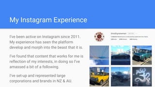 My Instagram Experience
I’ve been active on Instagram since 2011.
My experience has seen the platform
develop and morph into the beast that it is.
I’ve found that content that works for me is
reflection of my interests, in doing so I’ve
amassed a bit of a following.
I’ve set-up and represented large
corporations and brands in NZ & AU.
 