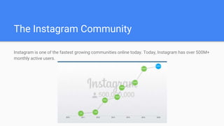 The Instagram Community
Instagram is one of the fastest growing communities online today. Today, Instagram has over 500M+
monthly active users.
 
