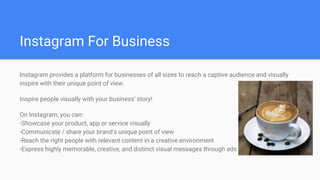 Instagram For Business
Instagram provides a platform for businesses of all sizes to reach a captive audience and visually
inspire with their unique point of view.
Inspire people visually with your business’ story!
On Instagram, you can:
-Showcase your product, app or service visually
-Communicate / share your brand's unique point of view
-Reach the right people with relevant content in a creative environment
-Express highly memorable, creative, and distinct visual messages through ads
 