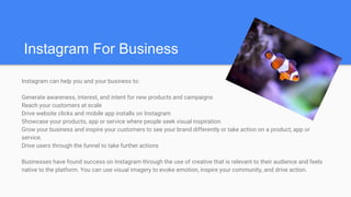 Instagram can help you and your business to:
Generate awareness, interest, and intent for new products and campaigns
Reach your customers at scale
Drive website clicks and mobile app installs on Instagram
Showcase your products, app or service where people seek visual inspiration
Grow your business and inspire your customers to see your brand differently or take action on a product, app or
service.
Drive users through the funnel to take further actions
Businesses have found success on Instagram through the use of creative that is relevant to their audience and feels
native to the platform. You can use visual imagery to evoke emotion, inspire your community, and drive action.
Instagram For Business
 