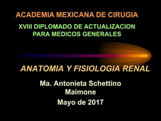 ANATOMIA Y FISIOLOGIA RENAL
Ma. Antonieta Schettino
Maimone
Mayo de 2017
ACADEMIA MEXICANA DE CIRUGIA
XVIII DIPLOMADO DE ACTUALIZACION
PARA MEDICOS GENERALES
 