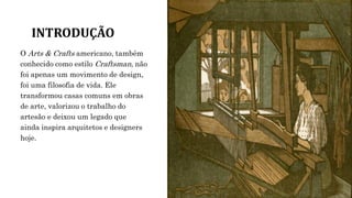 INTRODUÇÃO
O Arts & Crafts americano, também
conhecido como estilo Craftsman, não
foi apenas um movimento de design,
foi uma filosofia de vida. Ele
transformou casas comuns em obras
de arte, valorizou o trabalho do
artesão e deixou um legado que
ainda inspira arquitetos e designers
hoje.
 