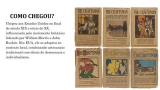 COMO CHEGOU?
Chegou aos Estados Unidos no final
do século XIX e início do XX,
influenciado pelo movimento britânico
liderado por William Morris e John
Ruskin. Nos EUA, ele se adaptou ao
contexto local, combinando artesanato
tradicional com ideais de democracia e
individualismo.
 