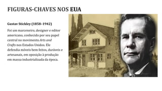 FIGURAS-CHAVES NOS EUA
Gustav Stickley (1858–1942)
Foi um marceneiro, designer e editor
americano, conhecido por seu papel
central no movimento Arts and
Crafts nos Estados Unidos. Ele
defendia móveis bem feitos, duráveis e
artesanais, em oposição à produção
em massa industrializada da época.
 