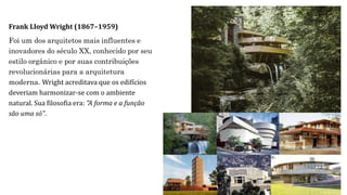 Frank Lloyd Wright (1867–1959)
Foi um dos arquitetos mais influentes e
inovadores do século XX, conhecido por seu
estilo orgânico e por suas contribuições
revolucionárias para a arquitetura
moderna. Wright acreditava que os edifícios
deveriam harmonizar-se com o ambiente
natural. Sua filosofia era: "A forma e a função
são uma só".
 