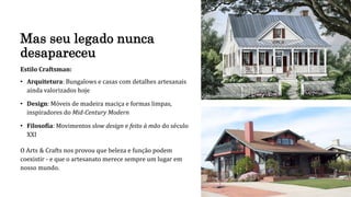 Mas seu legado nunca
desapareceu
Estilo Craftsman:
• Arquitetura: Bungalows e casas com detalhes artesanais
ainda valorizados hoje
• Design: Móveis de madeira maciça e formas limpas,
inspiradores do Mid-Century Modern
• Filosofia: Movimentos slow design e feito à mão do século
XXI
O Arts & Crafts nos provou que beleza e função podem
coexistir - e que o artesanato merece sempre um lugar em
nosso mundo.
 