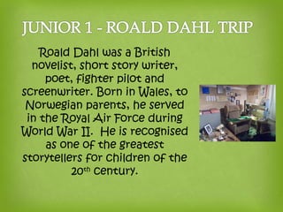 Roald Dahl was a British
novelist, short story writer,
poet, fighter pilot and
screenwriter. Born in Wales, to
Norwegian parents, he served
in the Royal Air Force during
World War II. He is recognised
as one of the greatest
storytellers for children of the
20th
century.
 