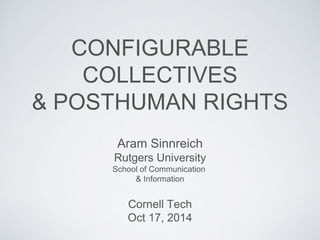 CONFIGURABLE 
COLLECTIVES 
& POSTHUMAN RIGHTS 
Aram Sinnreich 
Rutgers University 
School of Communication 
& Information 
Cornell Tech 
Oct 17, 2014 
 