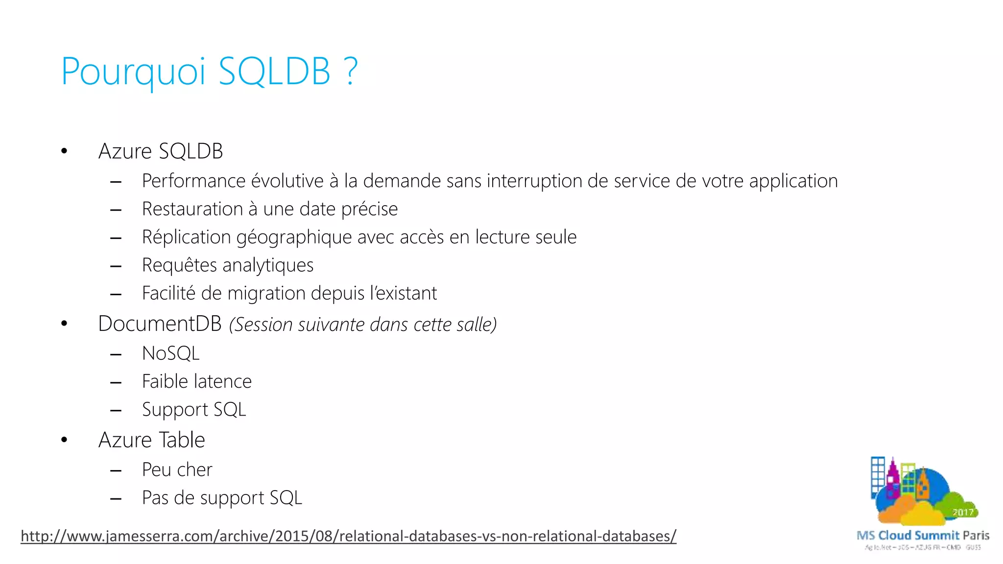 Pourquoi SQLDB ?
• Azure SQLDB
– Performance évolutive à la demande sans interruption de service de votre application
– Restauration à une date précise
– Réplication géographique avec accès en lecture seule
– Requêtes analytiques
– Facilité de migration depuis l’existant
• DocumentDB (Session suivante dans cette salle)
– NoSQL
– Faible latence
– Support SQL
• Azure Table
– Peu cher
– Pas de support SQL
http://www.jamesserra.com/archive/2015/08/relational-databases-vs-non-relational-databases/
 