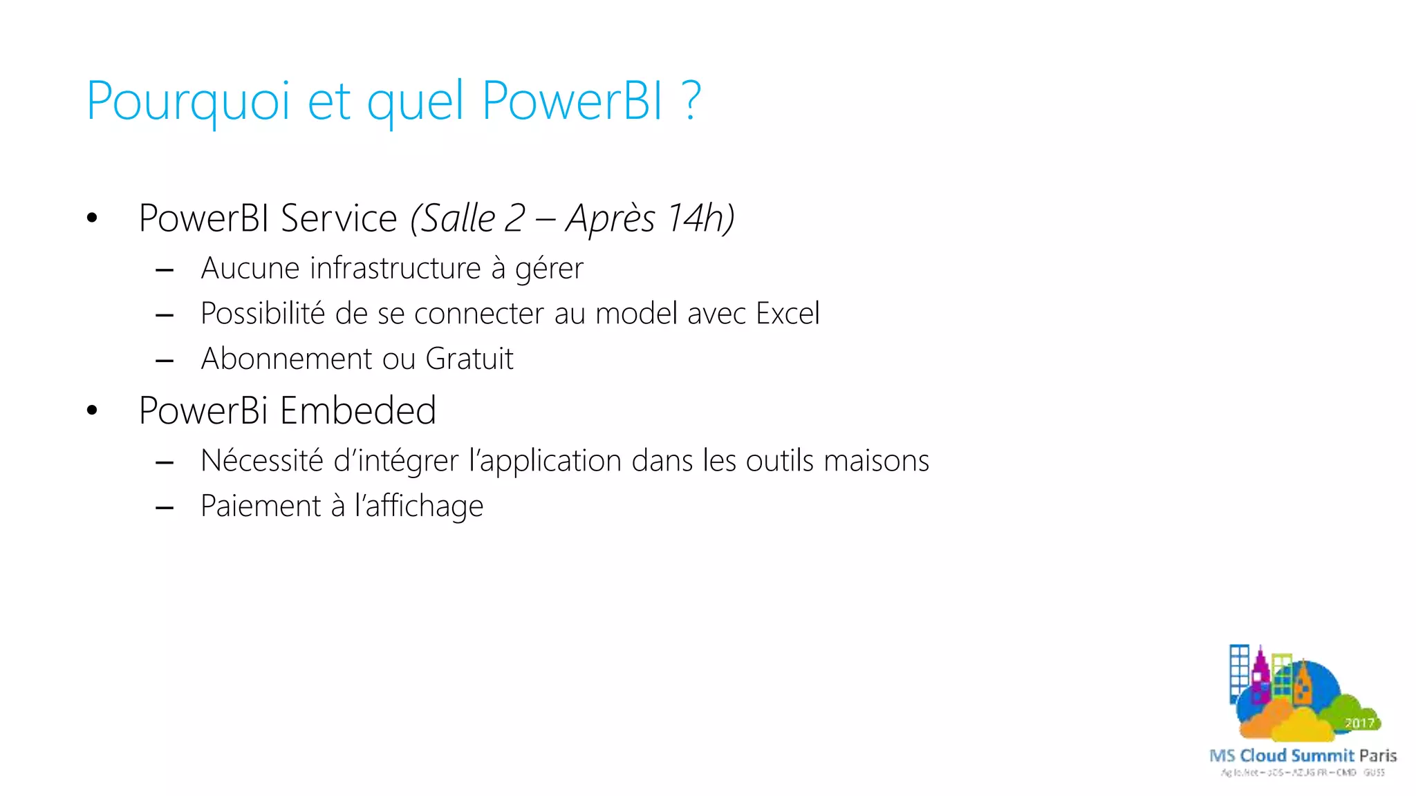 Pourquoi et quel PowerBI ?
• PowerBI Service (Salle 2 – Après 14h)
– Aucune infrastructure à gérer
– Possibilité de se connecter au model avec Excel
– Abonnement ou Gratuit
• PowerBi Embeded
– Nécessité d’intégrer l’application dans les outils maisons
– Paiement à l’affichage
 