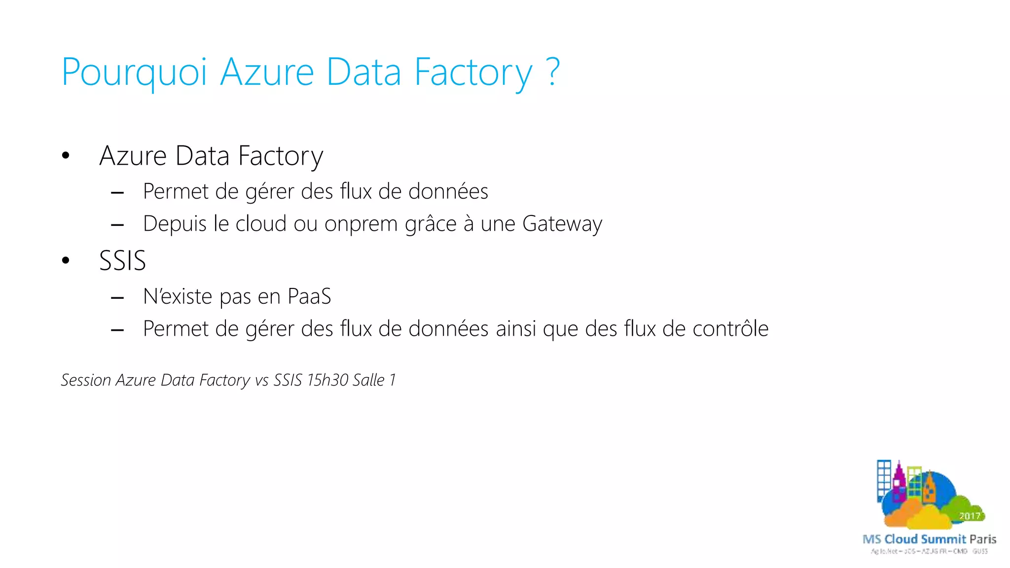 Pourquoi Azure Data Factory ?
• Azure Data Factory
– Permet de gérer des flux de données
– Depuis le cloud ou onprem grâce à une Gateway
• SSIS
– N’existe pas en PaaS
– Permet de gérer des flux de données ainsi que des flux de contrôle
Session Azure Data Factory vs SSIS 15h30 Salle 1
 