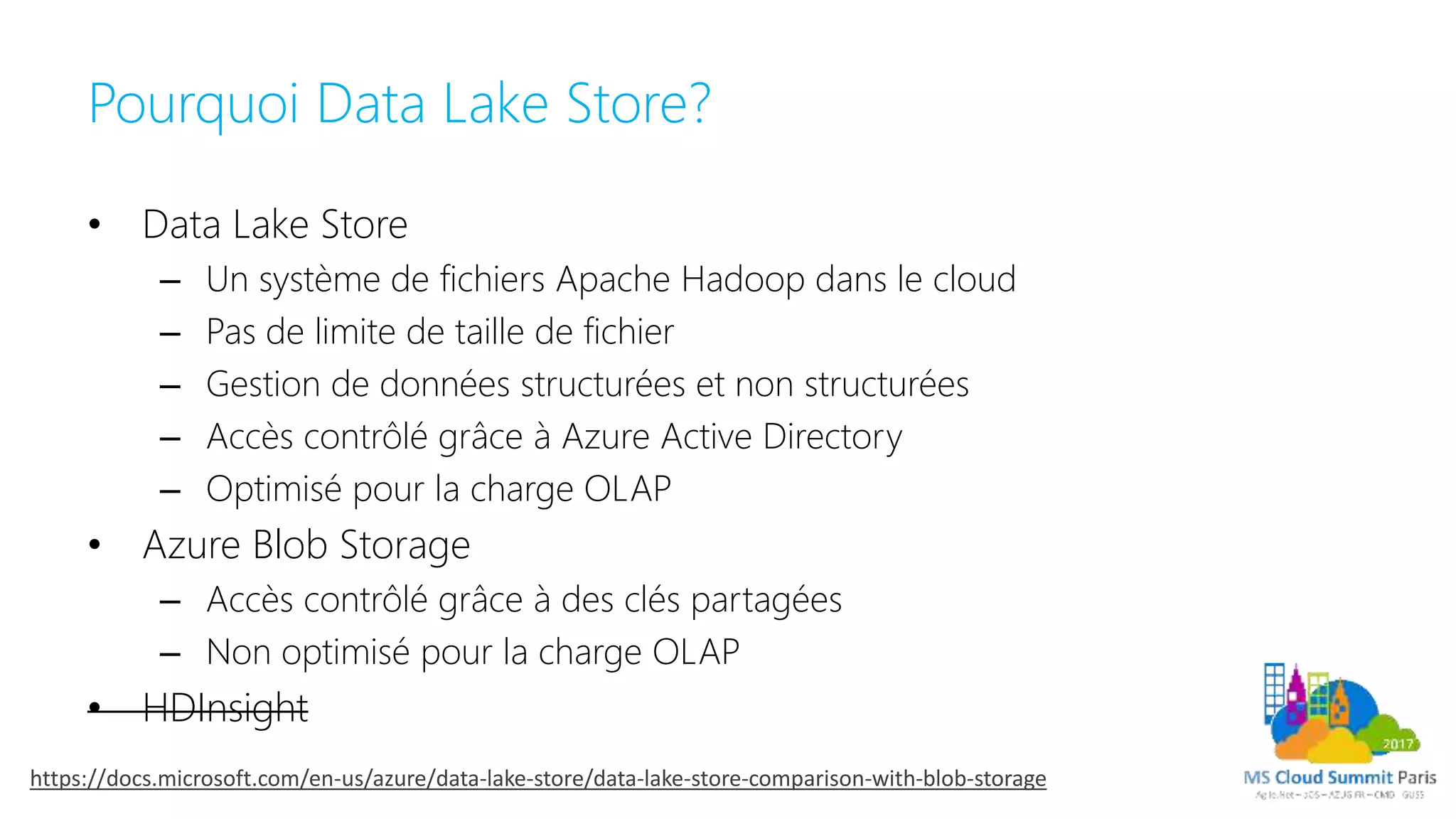 Pourquoi Data Lake Store?
• Data Lake Store
– Un système de fichiers Apache Hadoop dans le cloud
– Pas de limite de taille de fichier
– Gestion de données structurées et non structurées
– Accès contrôlé grâce à Azure Active Directory
– Optimisé pour la charge OLAP
• Azure Blob Storage
– Accès contrôlé grâce à des clés partagées
– Non optimisé pour la charge OLAP
• HDInsight
https://docs.microsoft.com/en-us/azure/data-lake-store/data-lake-store-comparison-with-blob-storage
 