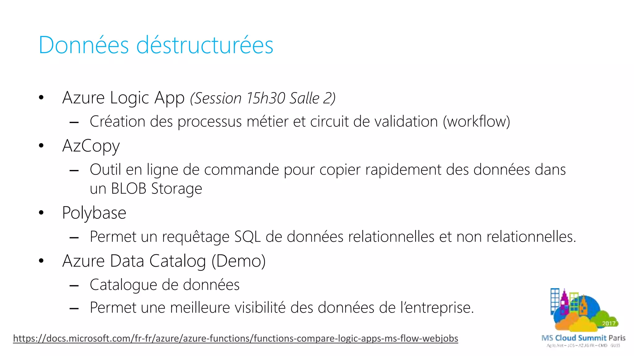 Données déstructurées
• Azure Logic App (Session 15h30 Salle 2)
– Création des processus métier et circuit de validation (workflow)
• AzCopy
– Outil en ligne de commande pour copier rapidement des données dans
un BLOB Storage
• Polybase
– Permet un requêtage SQL de données relationnelles et non relationnelles.
• Azure Data Catalog (Demo)
– Catalogue de données
– Permet une meilleure visibilité des données de l’entreprise.
https://docs.microsoft.com/fr-fr/azure/azure-functions/functions-compare-logic-apps-ms-flow-webjobs
 
