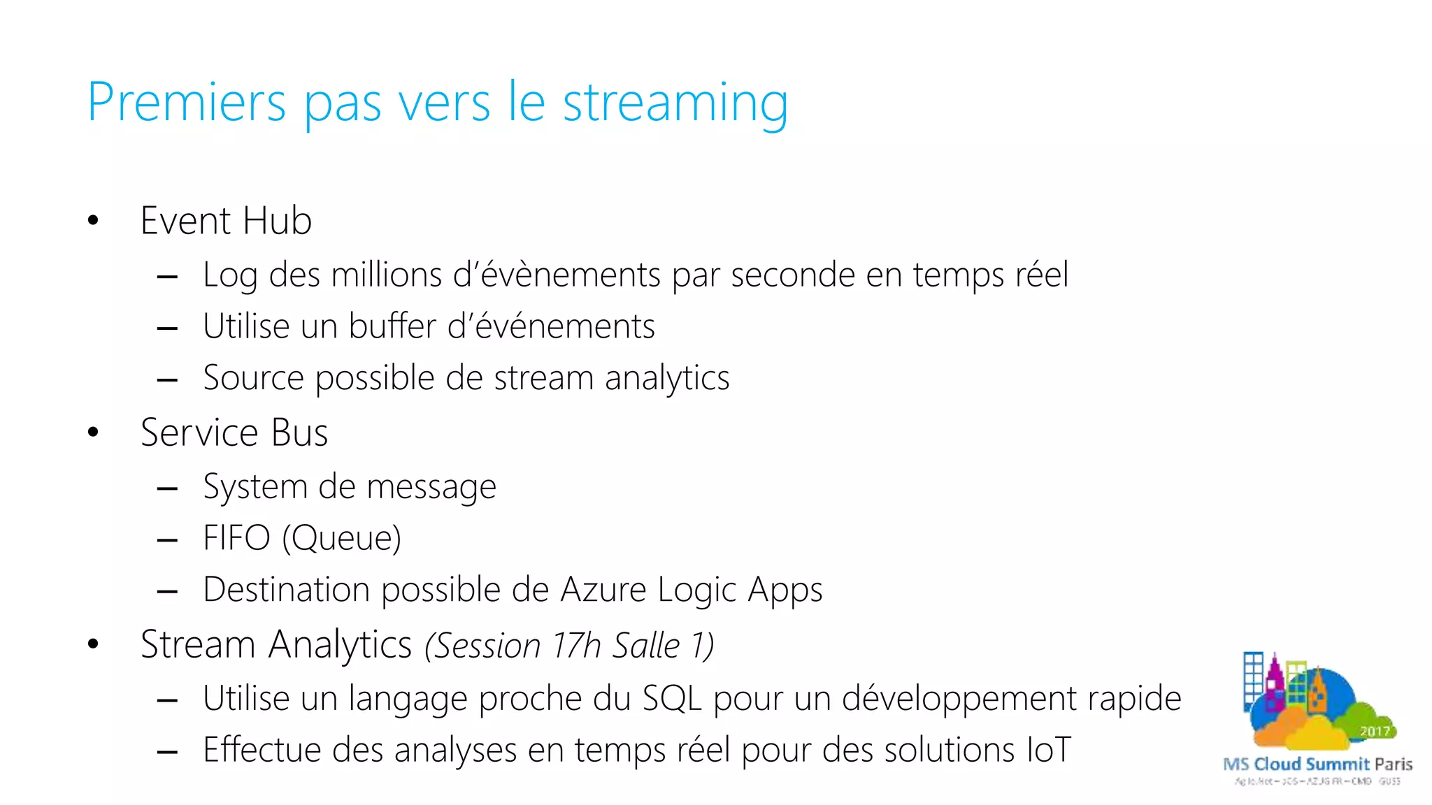 Premiers pas vers le streaming
• Event Hub
– Log des millions d’évènements par seconde en temps réel
– Utilise un buffer d’événements
– Source possible de stream analytics
• Service Bus
– System de message
– FIFO (Queue)
– Destination possible de Azure Logic Apps
• Stream Analytics (Session 17h Salle 1)
– Utilise un langage proche du SQL pour un développement rapide
– Effectue des analyses en temps réel pour des solutions IoT
 
