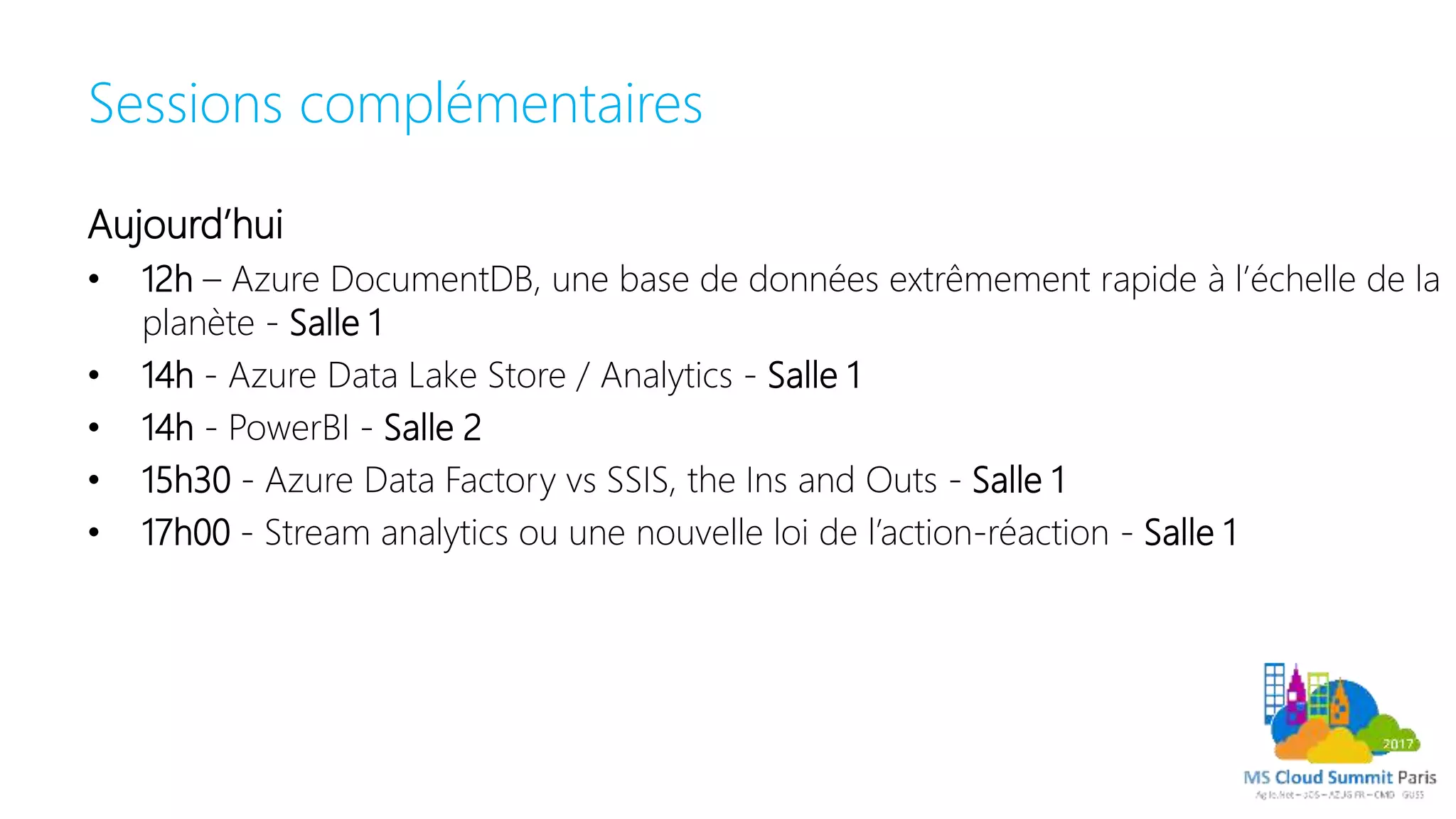 Sessions complémentaires
Aujourd’hui
• 12h – Azure DocumentDB, une base de données extrêmement rapide à l’échelle de la
planète - Salle 1
• 14h - Azure Data Lake Store / Analytics - Salle 1
• 14h - PowerBI - Salle 2
• 15h30 - Azure Data Factory vs SSIS, the Ins and Outs - Salle 1
• 17h00 - Stream analytics ou une nouvelle loi de l’action-réaction - Salle 1
 