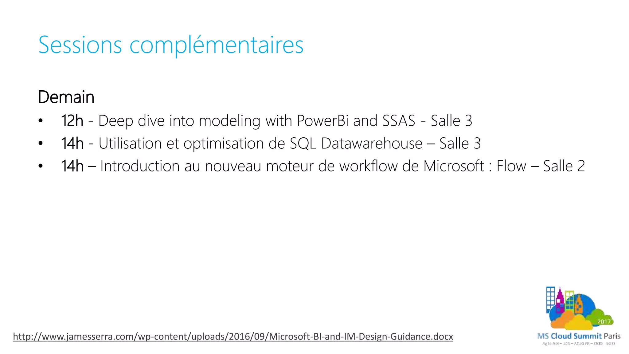 Sessions complémentaires
Demain
• 12h - Deep dive into modeling with PowerBi and SSAS - Salle 3
• 14h - Utilisation et optimisation de SQL Datawarehouse – Salle 3
• 14h – Introduction au nouveau moteur de workflow de Microsoft : Flow – Salle 2
http://www.jamesserra.com/wp-content/uploads/2016/09/Microsoft-BI-and-IM-Design-Guidance.docx
 