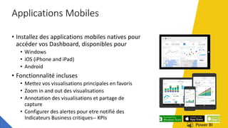 Applications Mobiles
• Installez des applications mobiles natives pour
accéder vos Dashboard, disponibles pour
• Windows
• iOS (iPhone and iPad)
• Android
• Fonctionnalité incluses
• Mettez vos visualisations principales en favoris
• Zoom in and out des visualisations
• Annotation des visualisations et partage de
capture
• Configurer des alertes pour etre notifié des
Indicateurs Business critiques-- KPIs
 