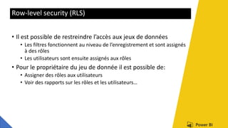 Row-level security (RLS)
• Il est possible de restreindre l’accès aux jeux de données
• Les filtres fonctionnent au niveau de l’enregistrement et sont assignés
à des rôles
• Les utilisateurs sont ensuite assignés aux rôles
• Pour le propriétaire du jeu de donnée il est possible de:
• Assigner des rôles aux utilisateurs
• Voir des rapports sur les rôles et les utilisateurs…
 