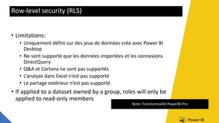 Row-level security (RLS)
• Limitations:
• Uniquement défini sur des jeux de données crée avec Power BI
Desktop
• Ne sont supporté que les données importées et les connexions
DirectQuery
• Q&A et Cortana ne sont pas supportés
• L’analyze dans Excel n’est pas supporté
• Le partage extérieur n’est pas supporté
• If applied to a dataset owned by a group, roles will only be
applied to read-only members
Note: Fonctionnalité PowerBI Pro
 