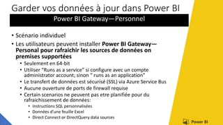Garder vos données à jour dans Power BI
Power BI Gateway—Personnel
• Scénario individuel
• Les utilisateurs peuvent installer Power BI Gateway—
Personal pour rafraichir les sources de données on
premises supportées
• Seulement en 64-bit
• Utiliser “Runs as a service” si configure avec un compte
administrator account; sinon “ runs as an application”
• Le transfert de données est sécurisé (SSL) via Azure Service Bus
• Aucune ouverture de ports de firewall requise
• Certain scenarios ne peuvent pas etre planifiée pour du
rafraichissement de données:
• Instructions SQL personnalisées
• Données d’une feuille Excel
• Direct Connect or DirectQuery data sources
 