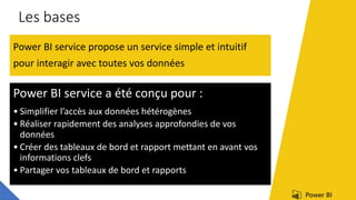 Les bases
Power BI service propose un service simple et intuitif
pour interagir avec toutes vos données
Power BI service a été conçu pour :
• Simplifier l’accès aux données hétérogènes
• Réaliser rapidement des analyses approfondies de vos
données
• Créer des tableaux de bord et rapport mettant en avant vos
informations clefs
• Partager vos tableaux de bord et rapports
 