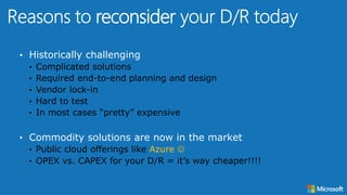 • Historically challenging
• Complicated solutions
• Required end-to-end planning and design
• Vendor lock-in
• Hard to test
• In most cases “pretty” expensive
• Commodity solutions are now in the market
• Public cloud offerings like Azure 
• OPEX vs. CAPEX for your D/R = it’s way cheaper!!!!
reconsider
 