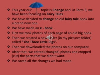  This year our topic is Change and in Term 3, we
have been focusing on Fairy Tales.
 We have decided to change an old fairy tale book into
a brand new one.
 We have made an e - book.
 First we took photos of each page of an old big book.
 Then we created a new folder (in my pictures folder)
called “The Three Little Pigs”.
 Then we downloaded the photos on our computer.
 After that, we edited (changed) photos and cropped
(cut) the parts that we didn’t want.
 We saved all the changes we had made.
 