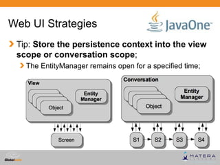 Web UI Strategies
 Tip: Store the persistence context into the view
 scope or conversation scope;
   The EntityManager remains open for a specified time;




                                          Globalcode – Open4education
 