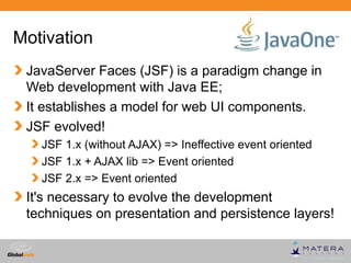 Motivation
 JavaServer Faces (JSF) is a paradigm change in
 Web development with Java EE;
 It establishes a model for web UI components.
 JSF evolved!
   JSF 1.x (without AJAX) => Ineffective event oriented
   JSF 1.x + AJAX lib => Event oriented
   JSF 2.x => Event oriented
 It's necessary to evolve the development
 techniques on presentation and persistence layers!

                                            Globalcode – Open4education
 