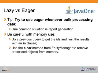 Lazy vs Eager
 Tip: Try to use eager whenever bulk processing
 data;
   One common situation is report generation.
 Be careful with memory use;
   Do a previous query to get the ids and limit the results
   with an in clause;
   Use the clear method from EntityManager to remove
   processed objects from memory.




                                             Globalcode – Open4education
 
